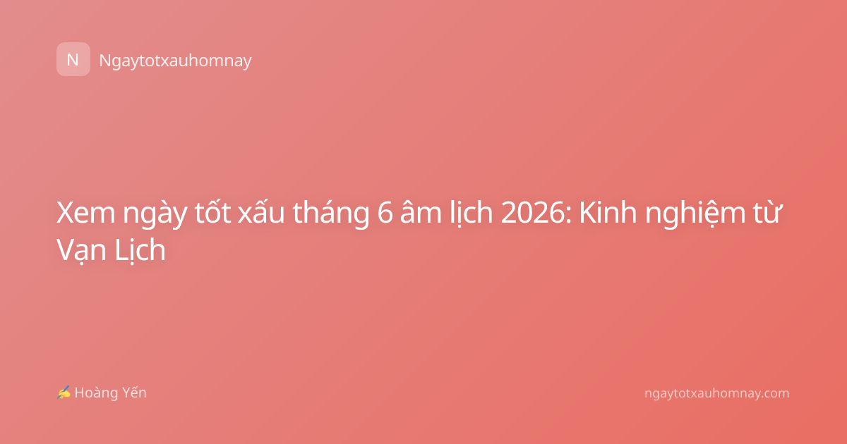 Xem ngày tốt xấu tháng 6 âm lịch 2026: Kinh nghiệm từ Vạn Lịch