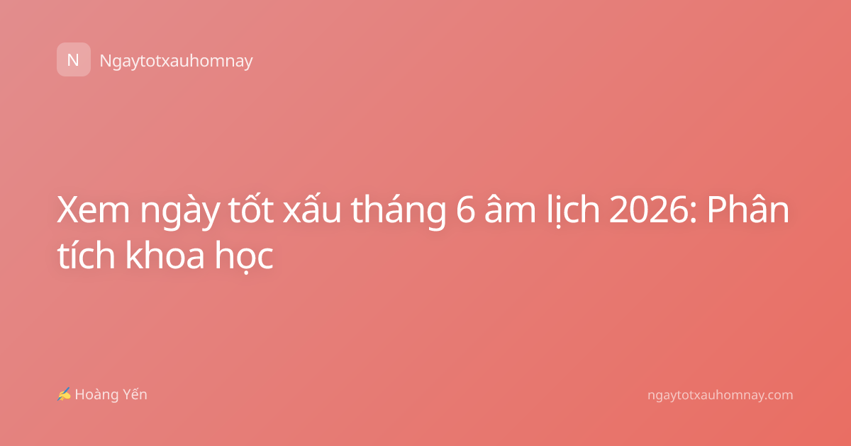 Xem ngày tốt xấu tháng 6 âm lịch 2026: Phân tích khoa học